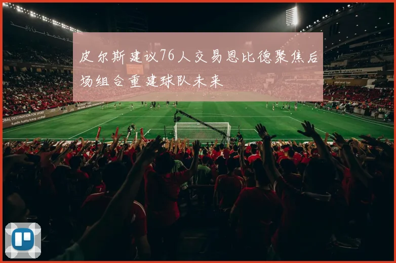 皮尔斯建议76人交易恩比德聚焦后场组合重建球队未来