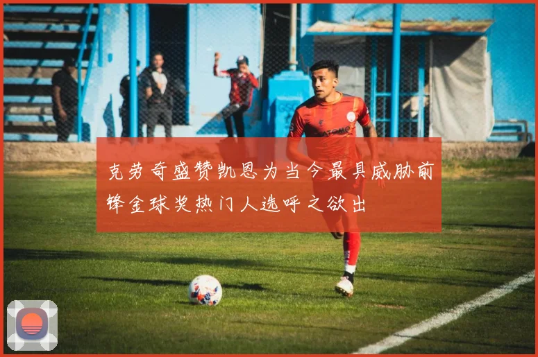 克劳奇盛赞凯恩为当今最具威胁前锋金球奖热门人选呼之欲出