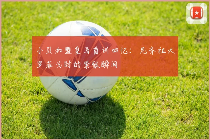 小贝加盟皇马首训回忆：见齐祖大罗菲戈时的紧张瞬间