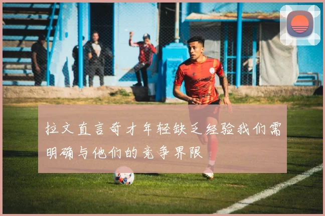 拉文直言奇才年轻缺乏经验我们需明确与他们的竞争界限