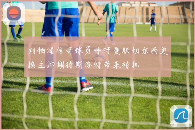 利物浦传奇球员呼吁曼联切尔西更换主帅期待斯洛特带来转机
