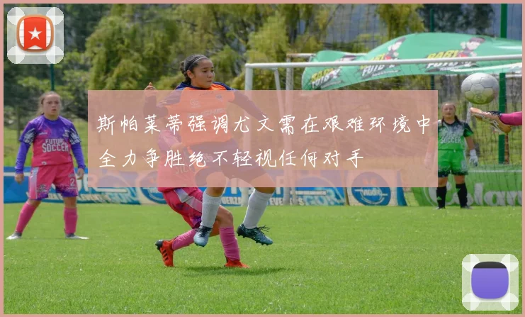 斯帕莱蒂强调尤文需在艰难环境中全力争胜绝不轻视任何对手