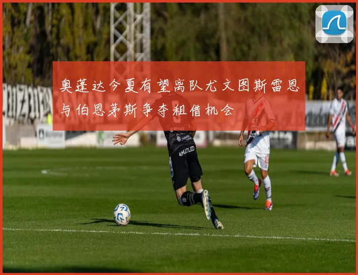 奥蓬达今夏有望离队尤文图斯雷恩与伯恩茅斯争夺租借机会