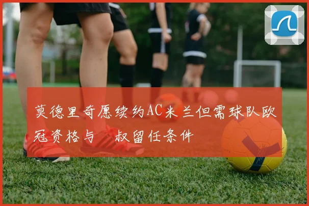 莫德里奇愿续约AC米兰但需球队欧冠资格与囧叔留任条件