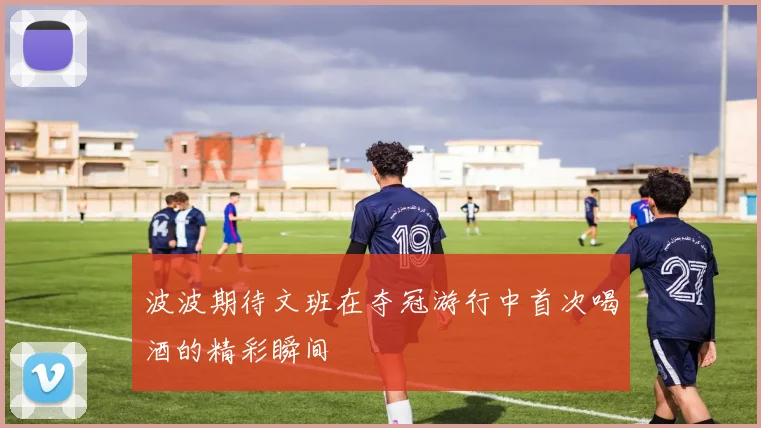 波波期待文班在夺冠游行中首次喝酒的精彩瞬间