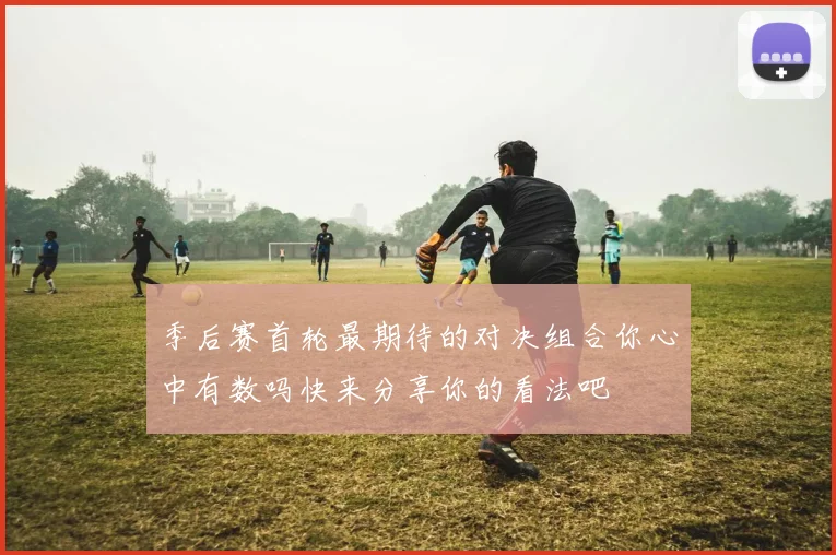 季后赛首轮最期待的对决组合你心中有数吗快来分享你的看法吧