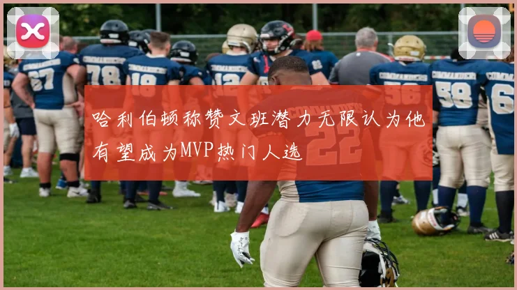 哈利伯顿称赞文班潜力无限认为他有望成为MVP热门人选