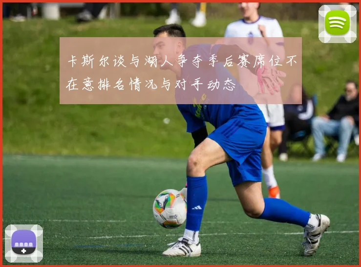卡斯尔谈与湖人争夺季后赛席位不在意排名情况与对手动态