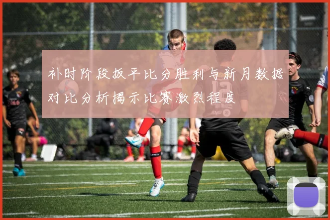 补时阶段扳平比分胜利与新月数据对比分析揭示比赛激烈程度
