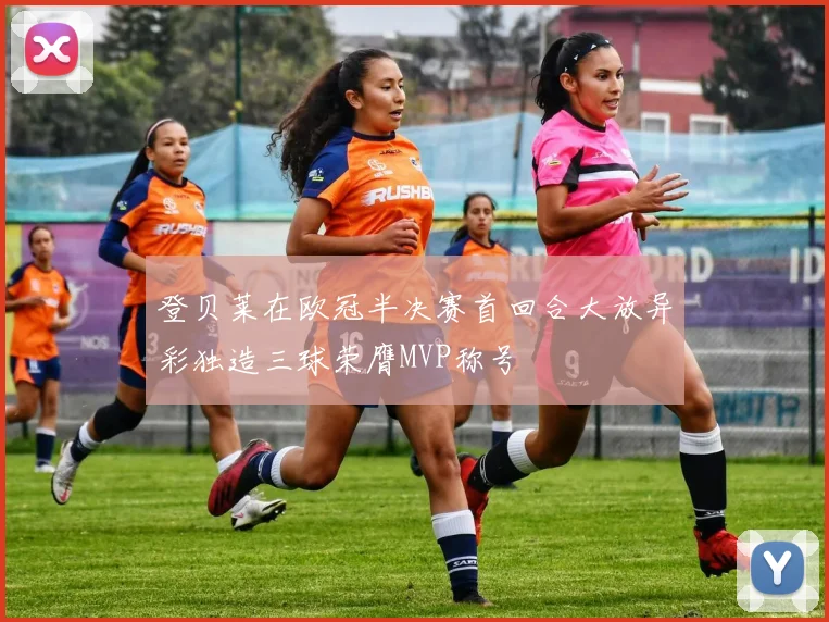 登贝莱在欧冠半决赛首回合大放异彩独造三球荣膺MVP称号