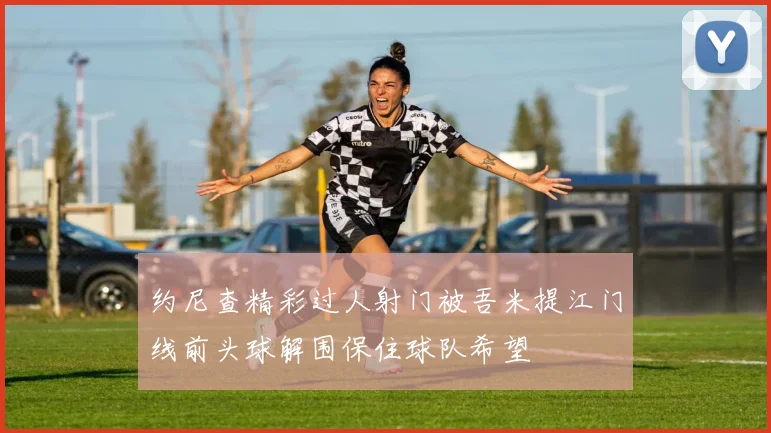 约尼查精彩过人射门被吾米提江门线前头球解围保住球队希望