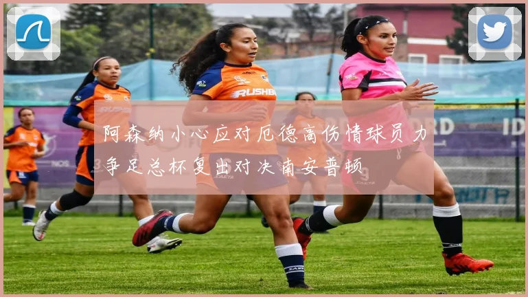 阿森纳小心应对厄德高伤情球员力争足总杯复出对决南安普顿