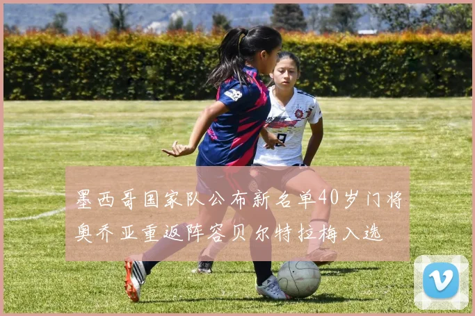 墨西哥国家队公布新名单40岁门将奥乔亚重返阵容贝尔特拉梅入选