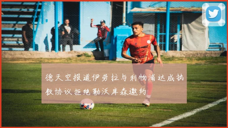 德天空报道伊劳拉与利物浦达成执教协议拒绝勒沃库森邀约