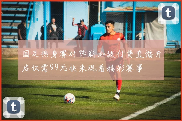国足热身赛对阵新加坡付费直播开启仅需99元快来观看精彩赛事