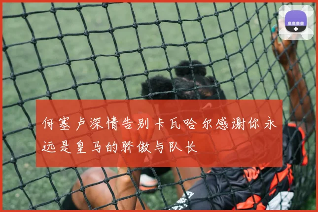 何塞卢深情告别卡瓦哈尔感谢你永远是皇马的骄傲与队长