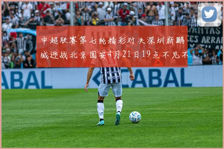 中超联赛第七轮精彩对决深圳新鹏城迎战北京国安4月21日19点不见不散