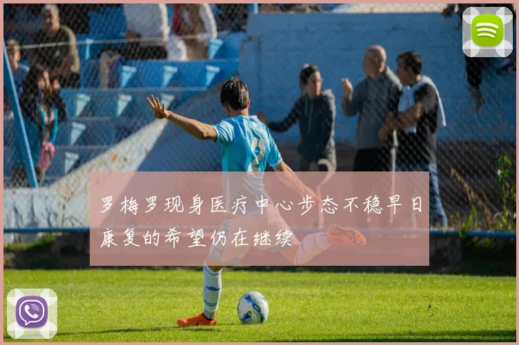 罗梅罗现身医疗中心步态不稳早日康复的希望仍在继续