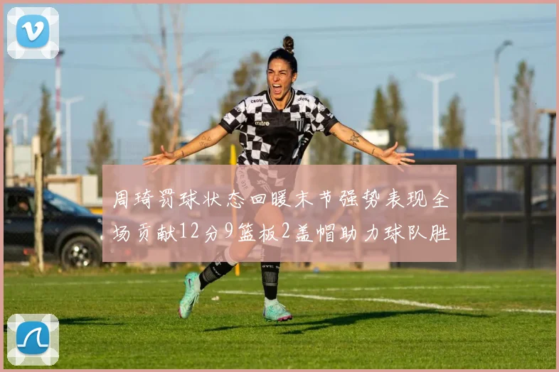 周琦罚球状态回暖末节强势表现全场贡献12分9篮板2盖帽助力球队胜利