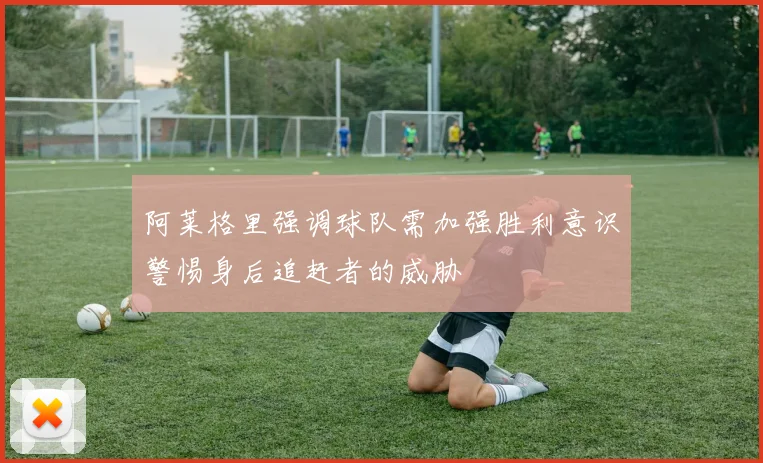 阿莱格里强调球队需加强胜利意识警惕身后追赶者的威胁
