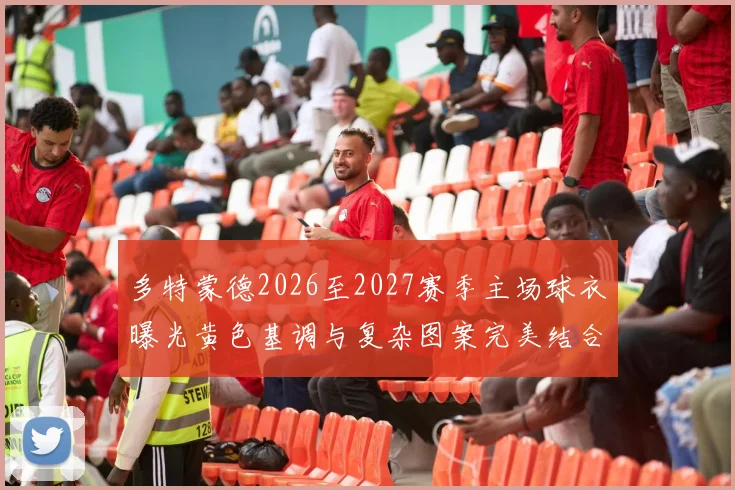 多特蒙德2026至2027赛季主场球衣曝光黄色基调与复杂图案完美结合