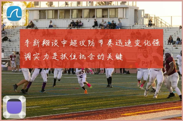 李新翔谈中超攻防节奏迅速变化强调实力是抓住机会的关键
