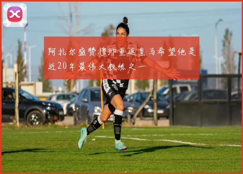 阿扎尔盛赞穆帅重返皇马希望他是近20年最伟大教练之一
