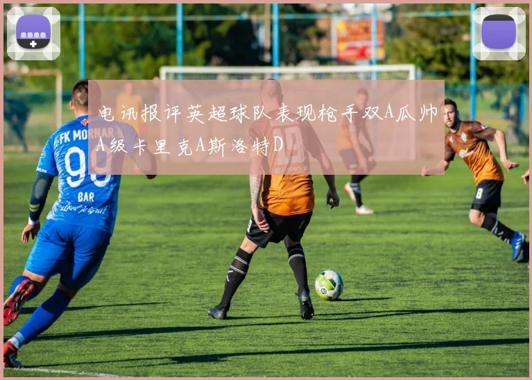 电讯报评英超球队表现枪手双A瓜帅A级卡里克A斯洛特D