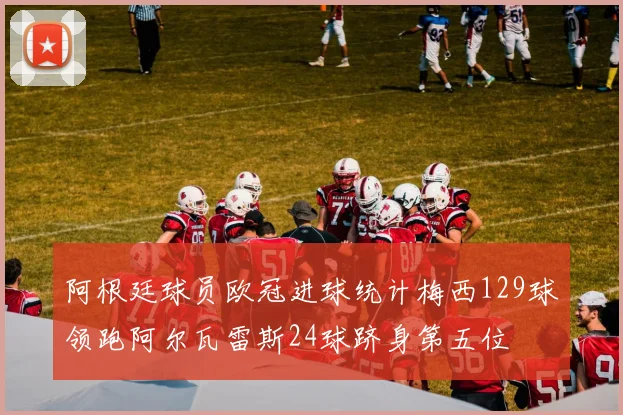 阿根廷球员欧冠进球统计梅西129球领跑阿尔瓦雷斯24球跻身第五位