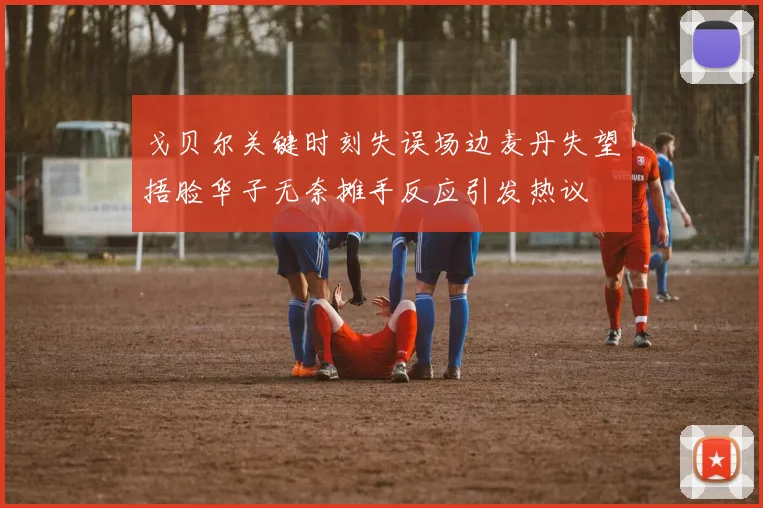 戈贝尔关键时刻失误场边麦丹失望捂脸华子无奈摊手反应引发热议