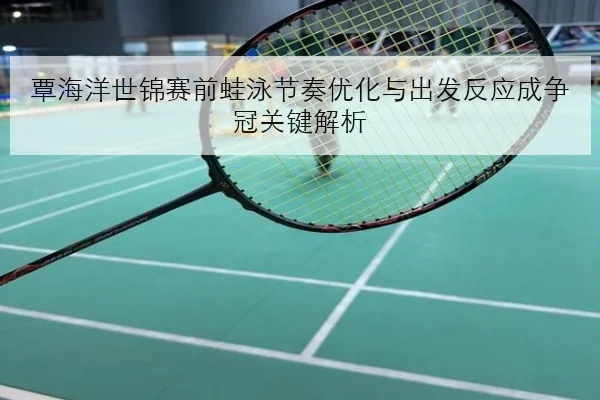 覃海洋世锦赛前蛙泳节奏优化与出发反应成争冠关键解析